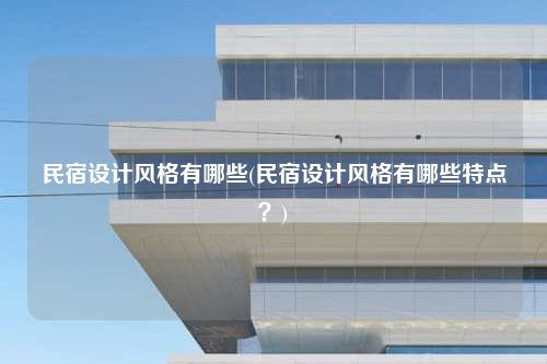 民宿設(shè)計(jì)風(fēng)格有哪些(民宿設(shè)計(jì)風(fēng)格有哪些特點(diǎn)?)