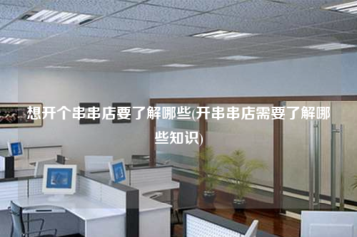 想開個串串店要了解哪些(開串串店需要了解哪些知識)