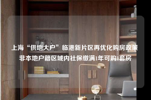 上海“供地大戶”臨港新片區再優化購房政策 非本地戶籍區域內社保繳滿1年可購1套房