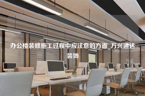 辦公樓裝修施工過程中應(yīng)注意的方面_萬興通達(dá)裝飾
