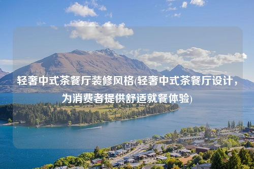 輕奢中式茶餐廳裝修風格(輕奢中式茶餐廳設計,為消費者提供舒適就餐體驗)