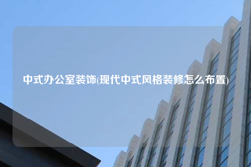 中式辦公室裝飾(現(xiàn)代中式風(fēng)格裝修怎么布置)