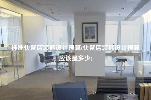 株洲快餐店裝修設計預算(快餐店裝修設計預算應該是多少)
