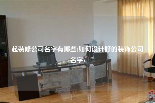 起裝修公司名字有哪些(如何設計好的裝飾公司名字)