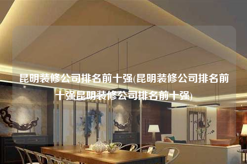 昆明裝修公司排名前十強(qiáng)(昆明裝修公司排名前十強(qiáng)昆明裝修公司排名前十強(qiáng))