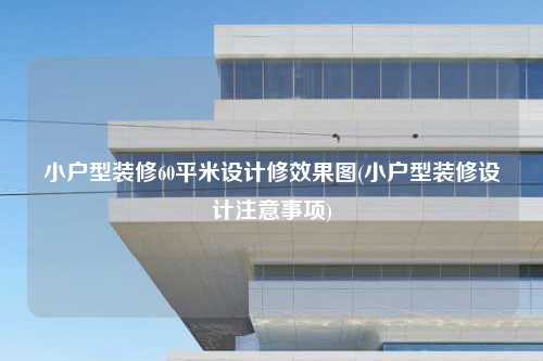 小戶型裝修60平米設計修效果圖(小戶型裝修設計注意事項)