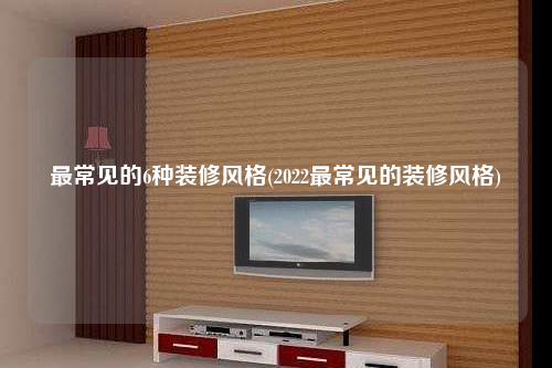 最常見(jiàn)的6種裝修風(fēng)格(2022最常見(jiàn)的裝修風(fēng)格)