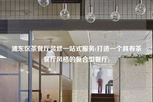 浦東區茶餐廳裝修一站式服務(打造一個具有茶餐廳風格的復合型餐廳)