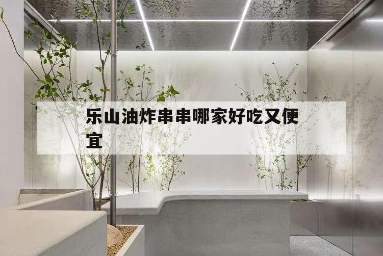 樂山油炸串串哪家好吃又便宜,樂山哪家油炸串串比較好吃